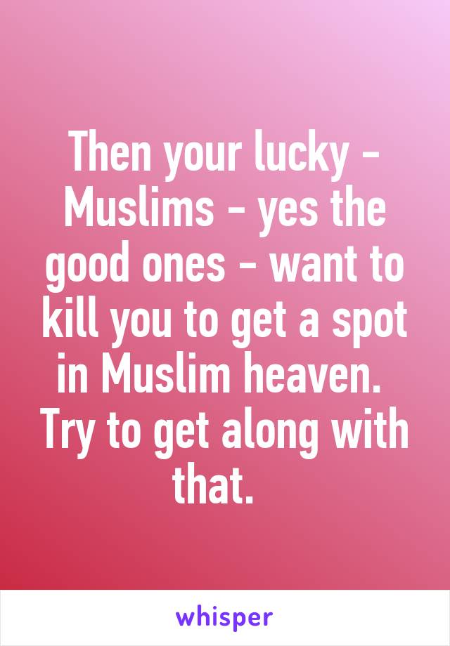 Then your lucky - Muslims - yes the good ones - want to kill you to get a spot in Muslim heaven.  Try to get along with that.  