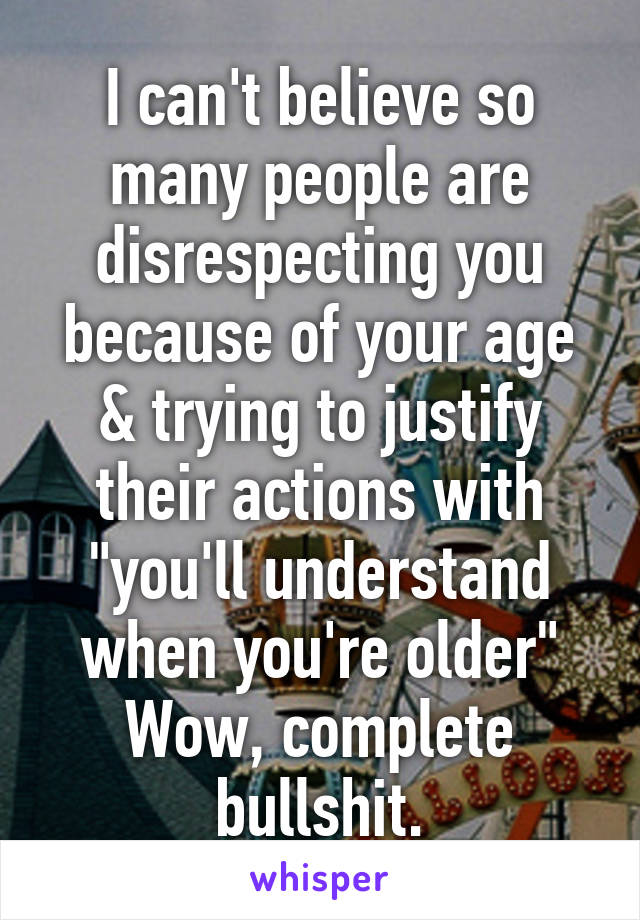 I can't believe so many people are disrespecting you because of your age & trying to justify their actions with "you'll understand when you're older"
Wow, complete bullshit.