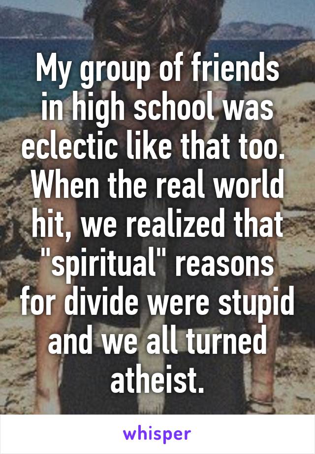 My group of friends in high school was eclectic like that too.  When the real world hit, we realized that "spiritual" reasons for divide were stupid and we all turned atheist.