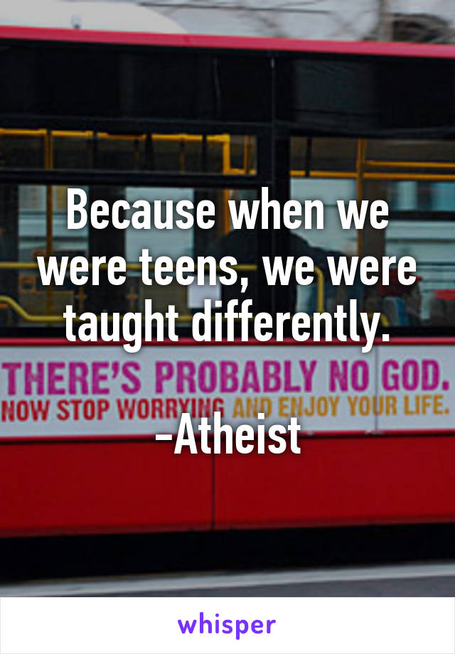 Because when we were teens, we were taught differently.

-Atheist