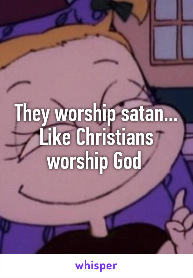 They worship satan... Like Christians worship God 