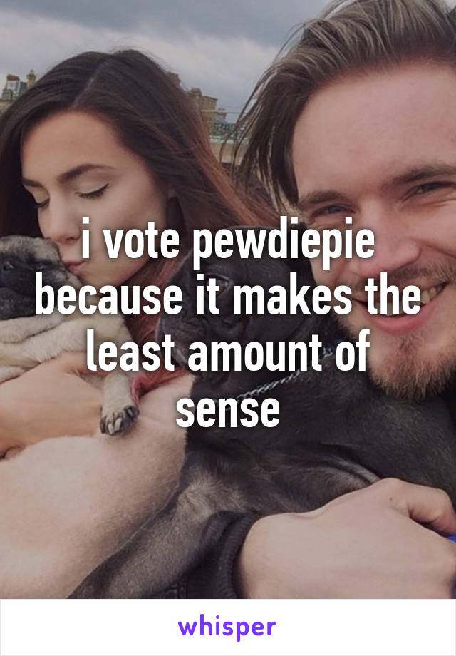 i vote pewdiepie because it makes the least amount of sense