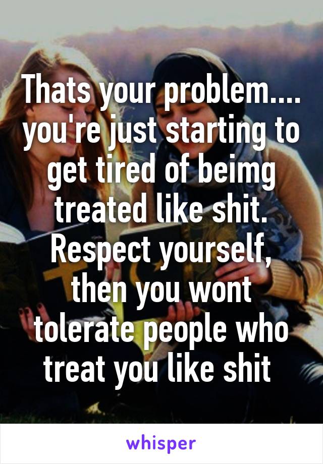 Thats your problem.... you're just starting to get tired of beimg treated like shit. Respect yourself, then you wont tolerate people who treat you like shit 