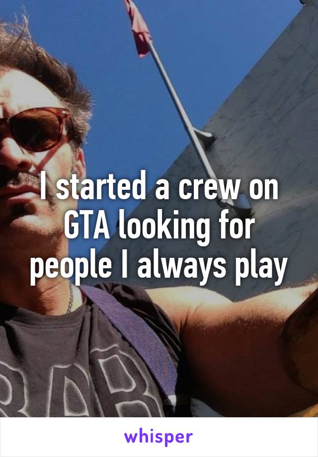 I started a crew on GTA looking for people I always play