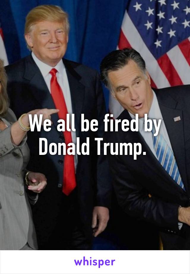 We all be fired by Donald Trump. 