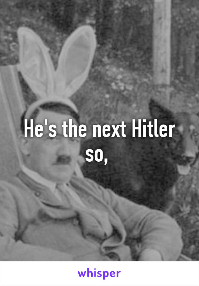 He's the next Hitler so, 