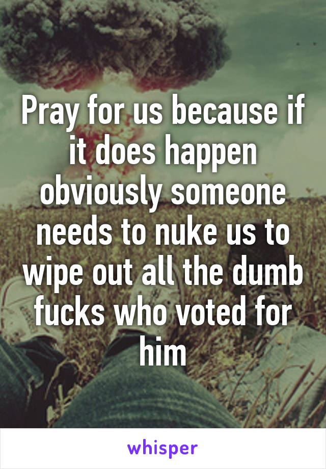 Pray for us because if it does happen obviously someone needs to nuke us to wipe out all the dumb fucks who voted for him