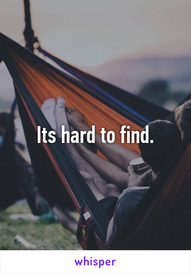 Its hard to find.