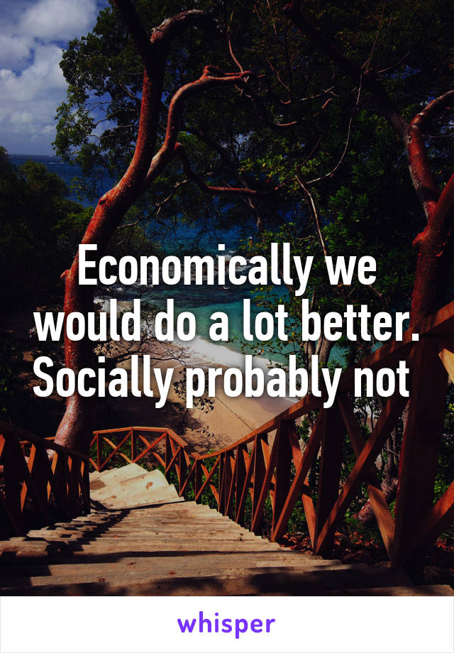 Economically we would do a lot better. Socially probably not 