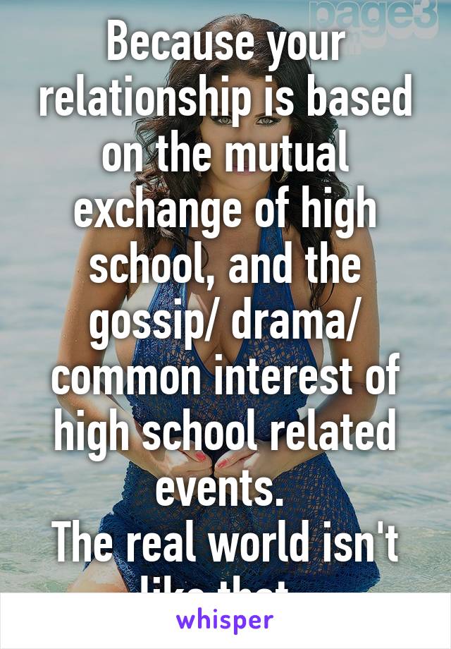 Because your relationship is based on the mutual exchange of high school, and the gossip/ drama/ common interest of high school related events. 
The real world isn't like that. 