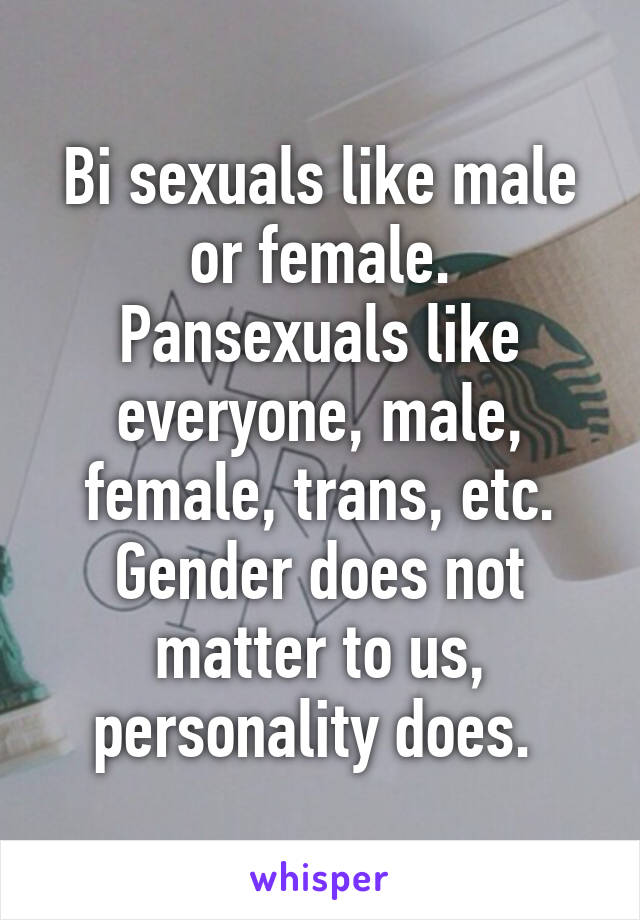 Bi sexuals like male or female. Pansexuals like everyone, male, female, trans, etc. Gender does not matter to us, personality does. 