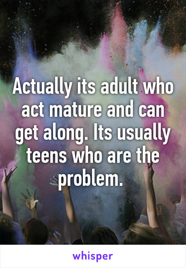 Actually its adult who act mature and can get along. Its usually teens who are the problem. 