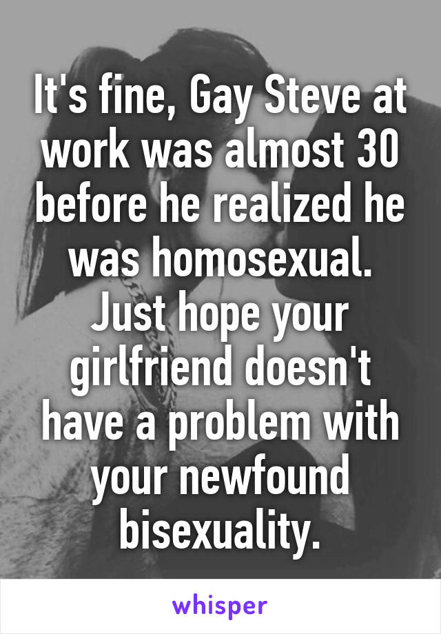 It's fine, Gay Steve at work was almost 30 before he realized he was homosexual. Just hope your girlfriend doesn't have a problem with your newfound bisexuality.