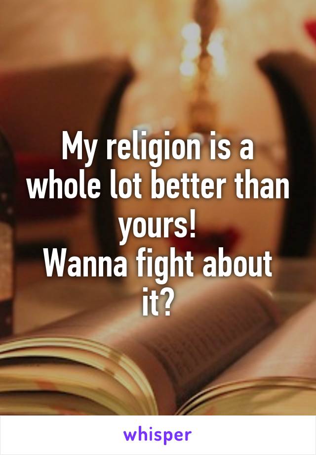 My religion is a whole lot better than yours!
Wanna fight about it?