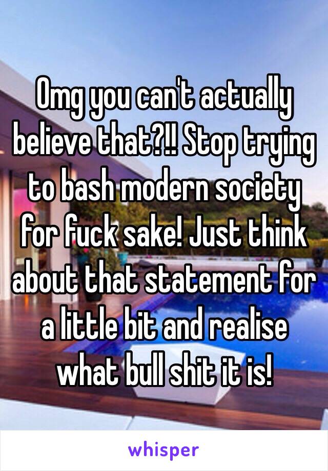 Omg you can't actually believe that?!! Stop trying to bash modern society for fuck sake! Just think about that statement for a little bit and realise what bull shit it is!
