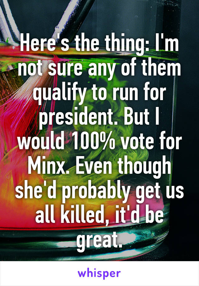 Here's the thing: I'm not sure any of them qualify to run for president. But I would 100% vote for Minx. Even though she'd probably get us all killed, it'd be great.