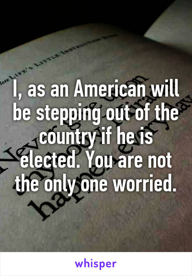 I, as an American will be stepping out of the country if he is elected. You are not the only one worried.