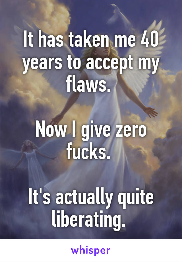 It has taken me 40 years to accept my flaws. 

Now I give zero fucks. 

It's actually quite liberating. 