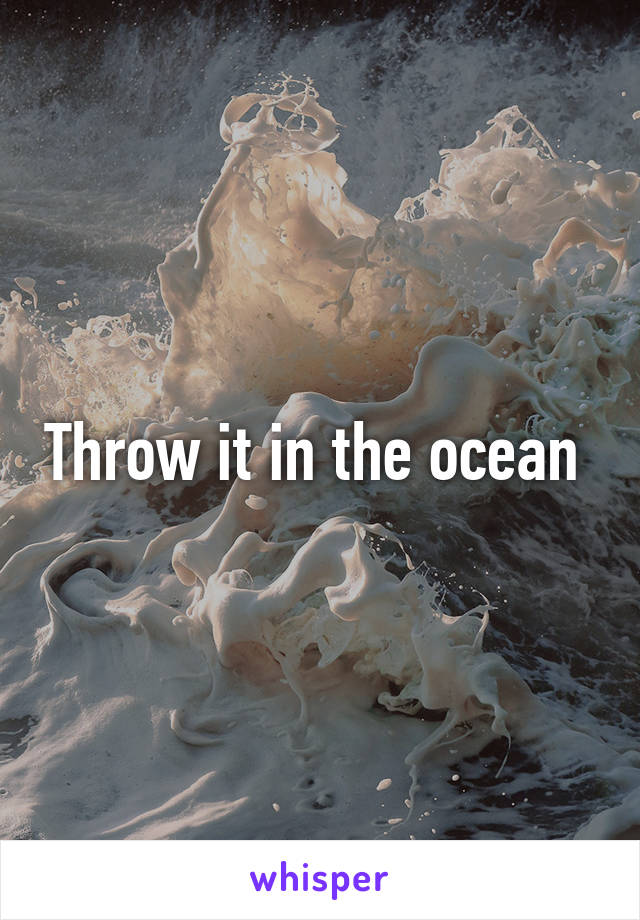 Throw it in the ocean 