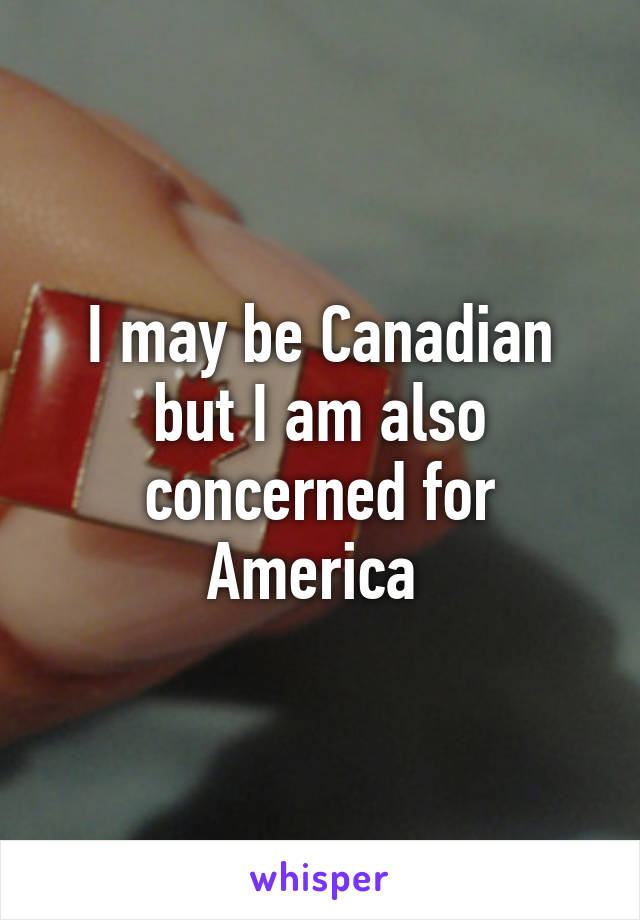 I may be Canadian but I am also concerned for America 