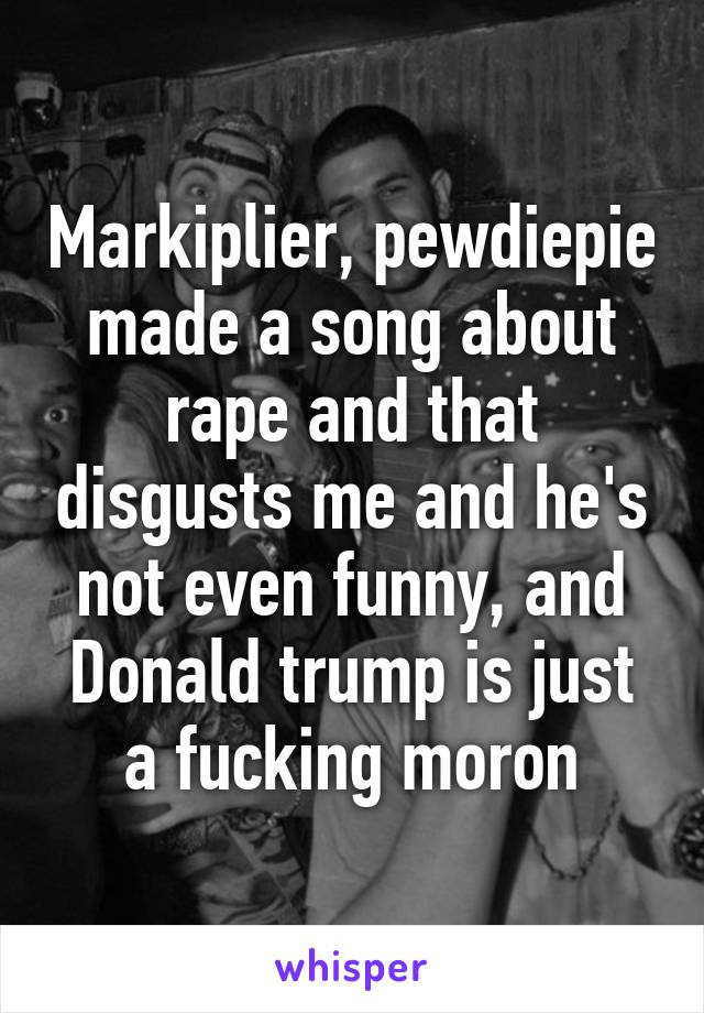 Markiplier, pewdiepie made a song about rape and that disgusts me and he's not even funny, and Donald trump is just a fucking moron