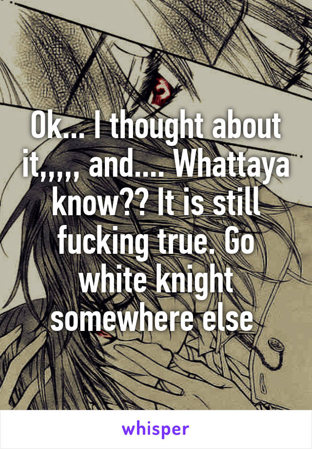 Ok... I thought about it,,,,, and.... Whattaya know?? It is still fucking true. Go white knight somewhere else 
