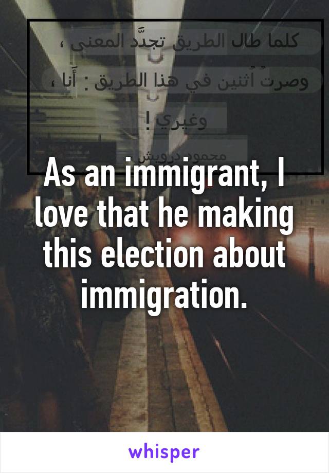 As an immigrant, I love that he making this election about immigration.