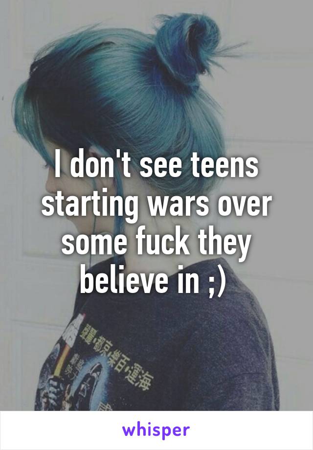 I don't see teens starting wars over some fuck they believe in ;) 