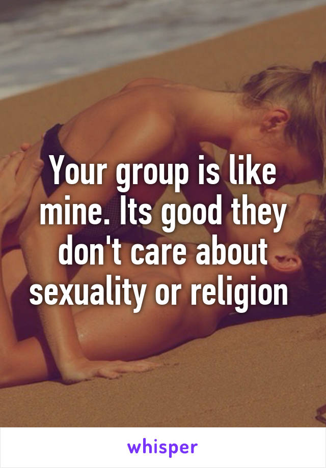 Your group is like mine. Its good they don't care about sexuality or religion 