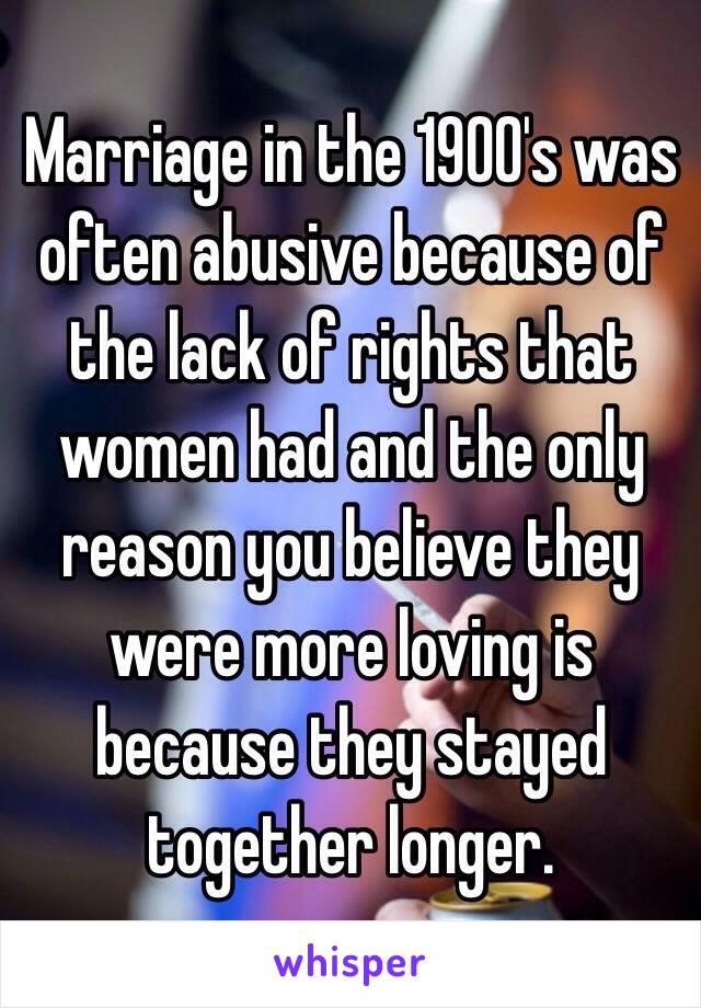 Marriage in the 1900's was often abusive because of the lack of rights that women had and the only reason you believe they were more loving is because they stayed together longer.