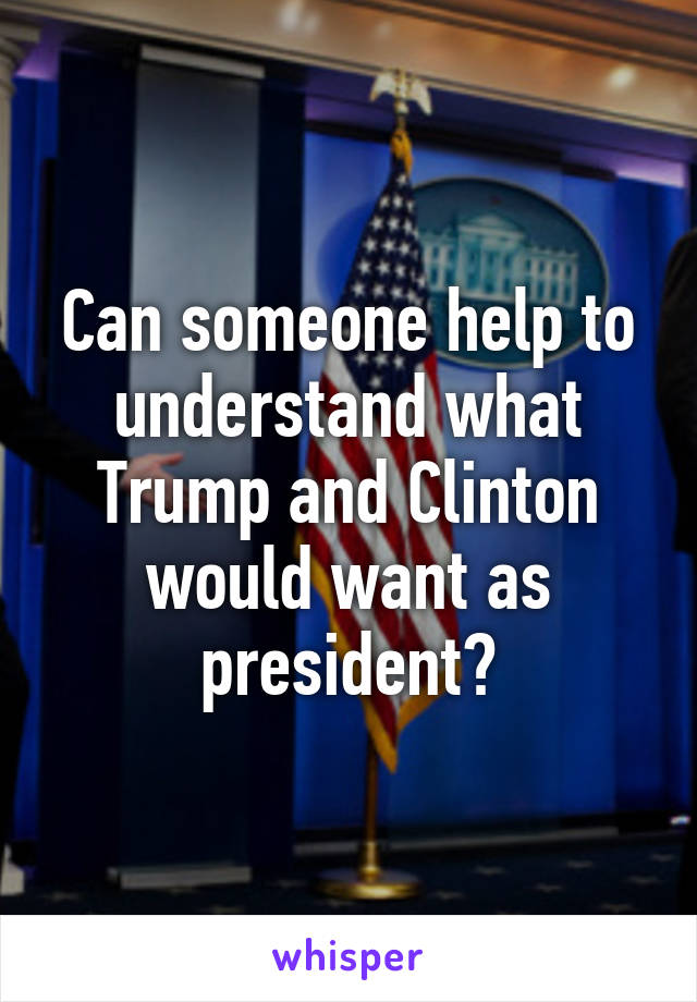 Can someone help to understand what Trump and Clinton would want as president?