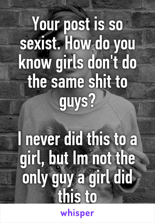 Your post is so sexist. How do you know girls don't do the same shit to guys?

I never did this to a girl, but Im not the only guy a girl did this to