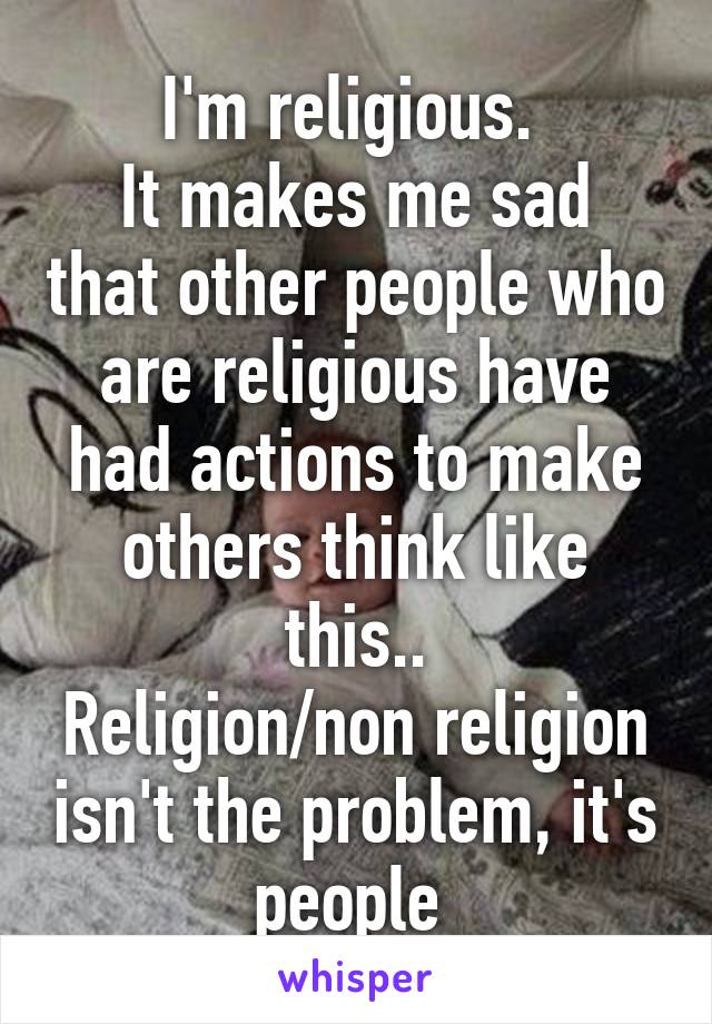 I'm religious. 
It makes me sad that other people who are religious have had actions to make others think like this..
Religion/non religion isn't the problem, it's people 