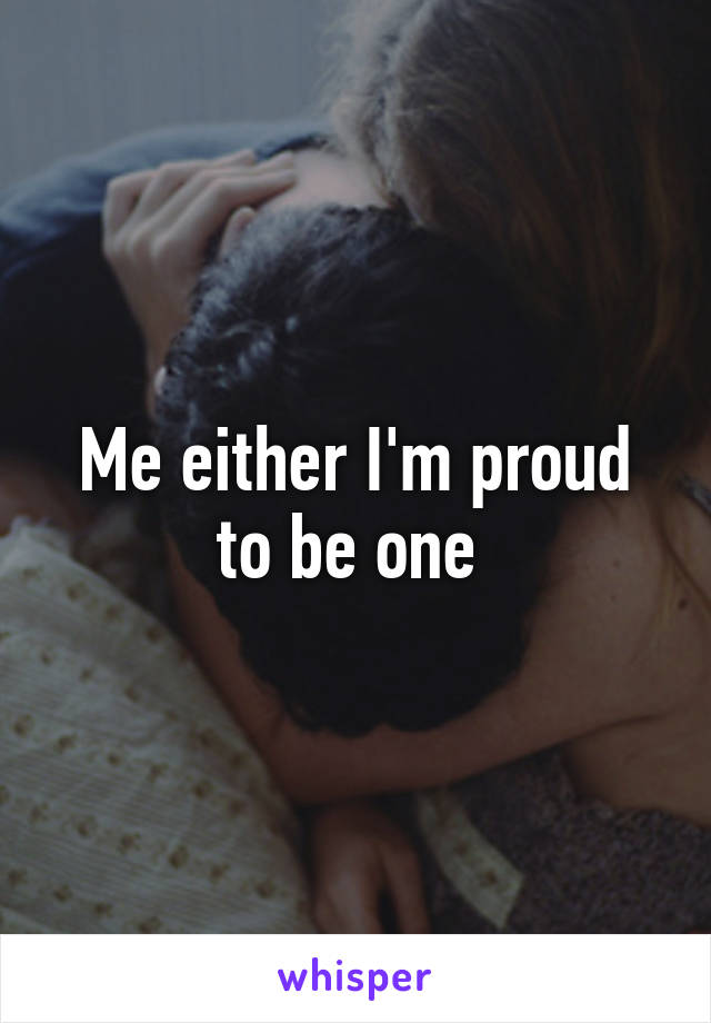 Me either I'm proud to be one 