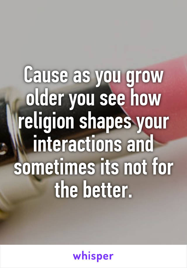 Cause as you grow older you see how religion shapes your interactions and sometimes its not for the better.