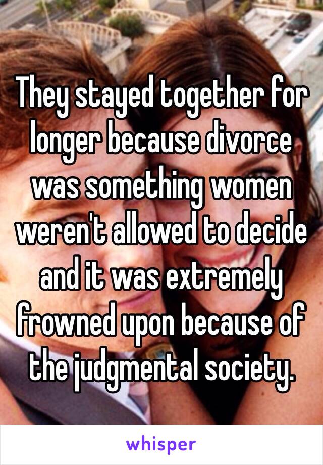 They stayed together for longer because divorce was something women weren't allowed to decide and it was extremely frowned upon because of the judgmental society.