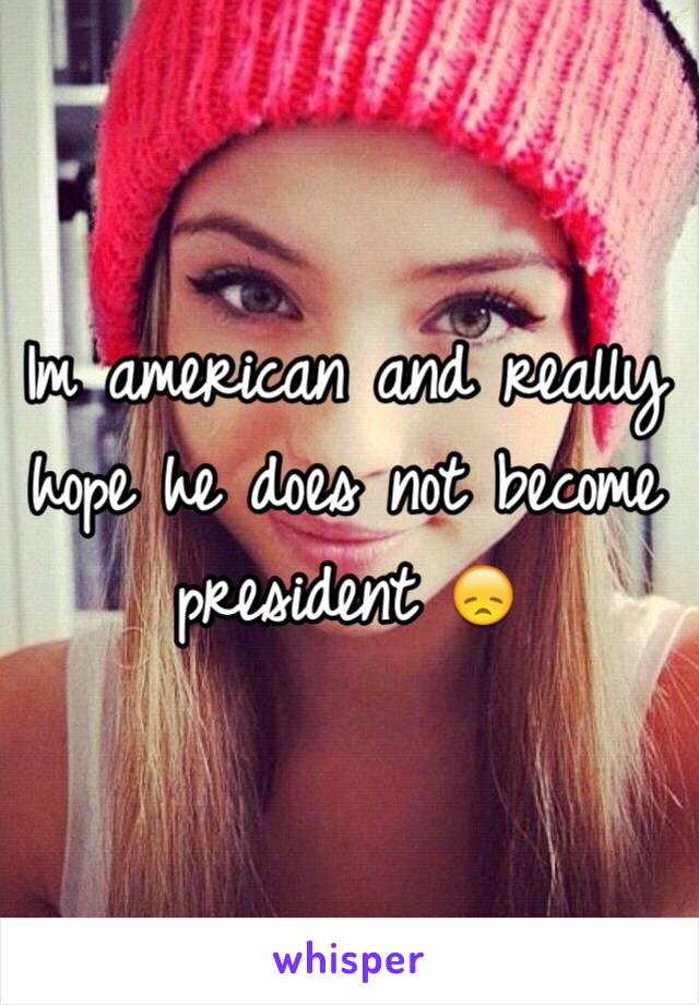 Im american and really hope he does not become president 😞