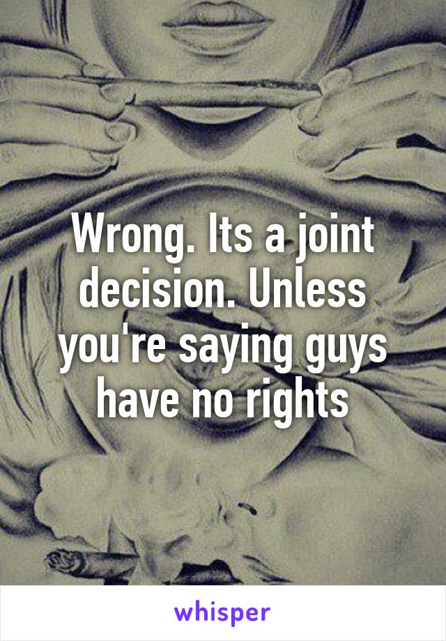 Wrong. Its a joint decision. Unless you're saying guys have no rights