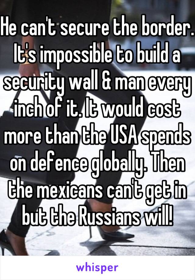 He can't secure the border. It's impossible to build a security wall & man every inch of it. It would cost more than the USA spends on defence globally. Then the mexicans can't get in but the Russians will!