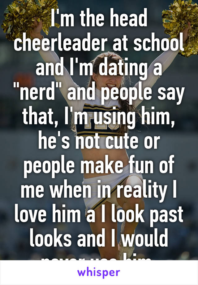 I'm the head cheerleader at school and I'm dating a "nerd" and people say that, I'm using him, he's not cute or people make fun of me when in reality I love him a I look past looks and I would never use him 