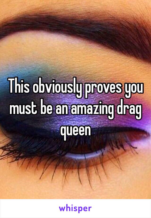 This obviously proves you must be an amazing drag queen 