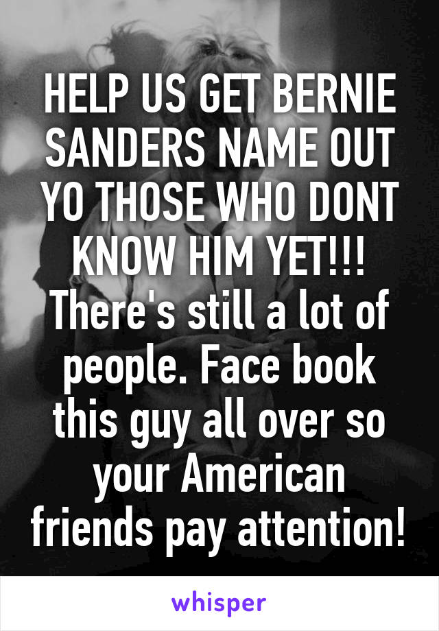 HELP US GET BERNIE SANDERS NAME OUT YO THOSE WHO DONT KNOW HIM YET!!! There's still a lot of people. Face book this guy all over so your American friends pay attention!