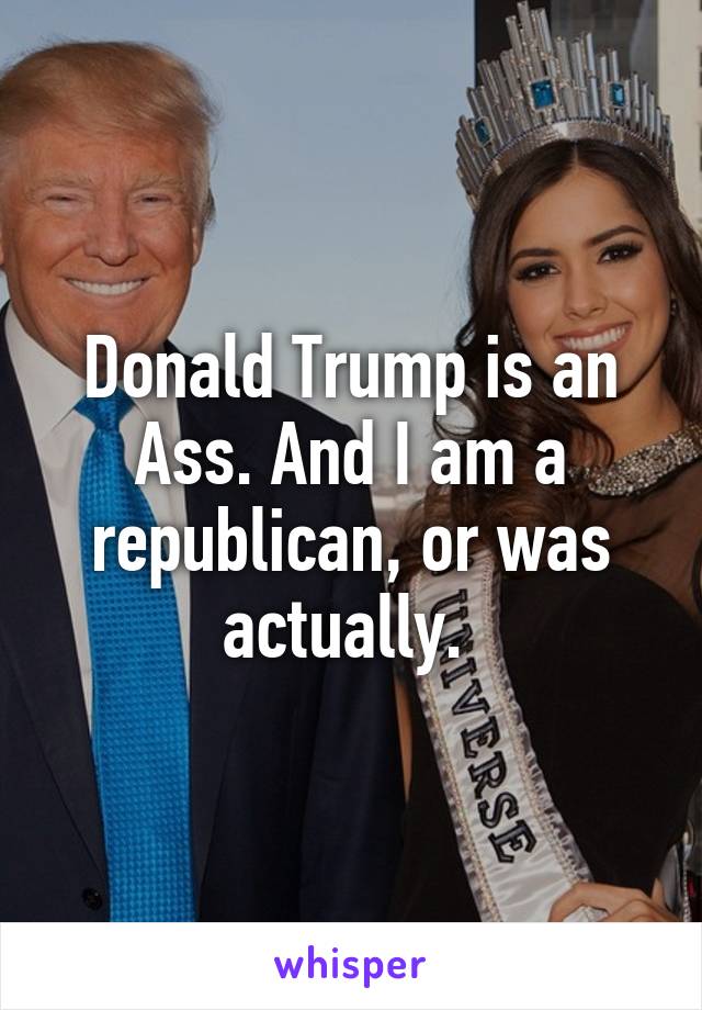 Donald Trump is an Ass. And I am a republican, or was actually. 