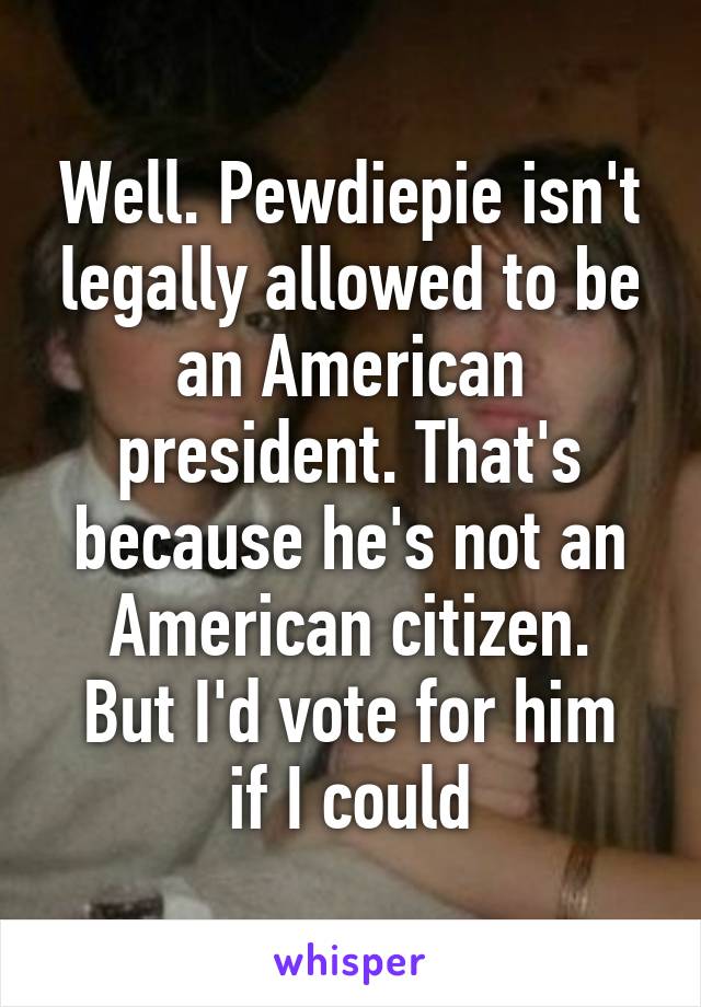 Well. Pewdiepie isn't legally allowed to be an American president. That's because he's not an American citizen.
But I'd vote for him if I could