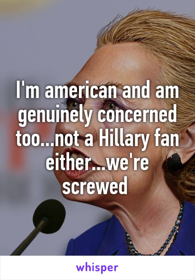 I'm american and am genuinely concerned too...not a Hillary fan either...we're screwed 