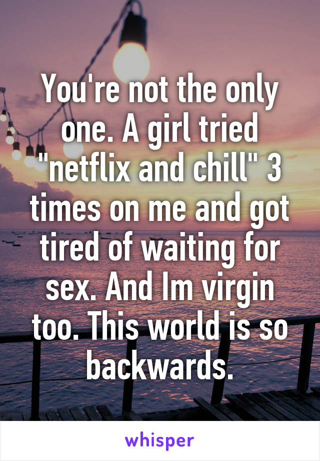 You're not the only one. A girl tried "netflix and chill" 3 times on me and got tired of waiting for sex. And Im virgin too. This world is so backwards.