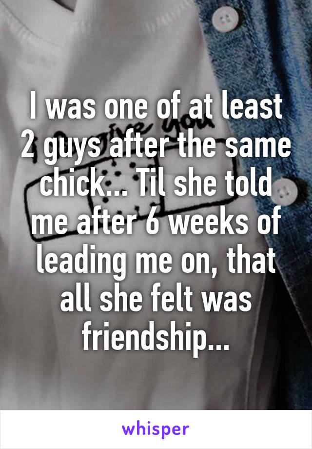 I was one of at least 2 guys after the same chick... Til she told me after 6 weeks of leading me on, that all she felt was friendship...