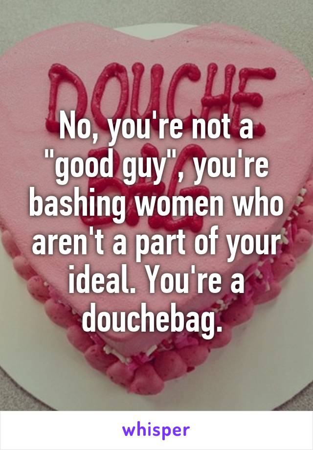 No, you're not a "good guy", you're bashing women who aren't a part of your ideal. You're a douchebag. 