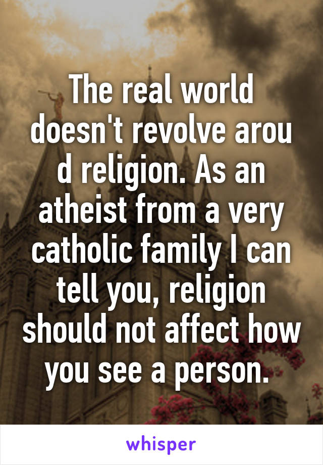 The real world doesn't revolve arou d religion. As an atheist from a very catholic family I can tell you, religion should not affect how you see a person. 