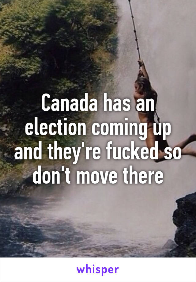 Canada has an election coming up and they're fucked so don't move there